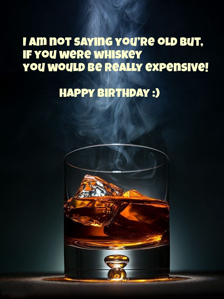 I am not saying you're old but, if you were whiskey you would be really expensive! 